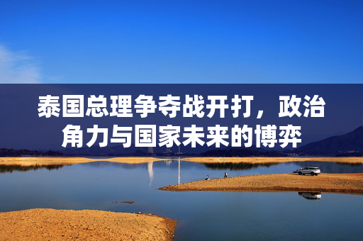 泰国总理争夺战开打，政治角力与国家未来的博弈