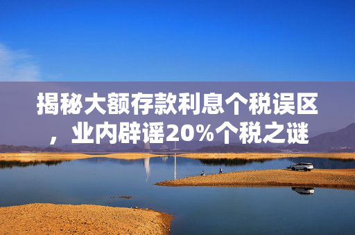 揭秘大额存款利息个税误区，业内辟谣20%个税之谜