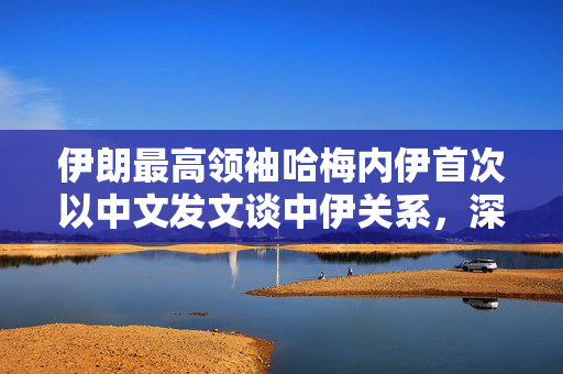 伊朗最高领袖哈梅内伊首次以中文发文谈中伊关系，深化合作，共谋发展