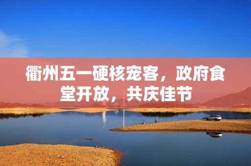 衢州五一硬核宠客，政府食堂开放，共庆佳节