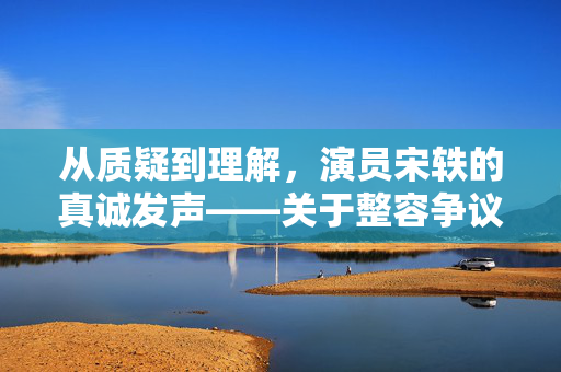 从质疑到理解，演员宋轶的真诚发声——关于整容争议的深度剖析