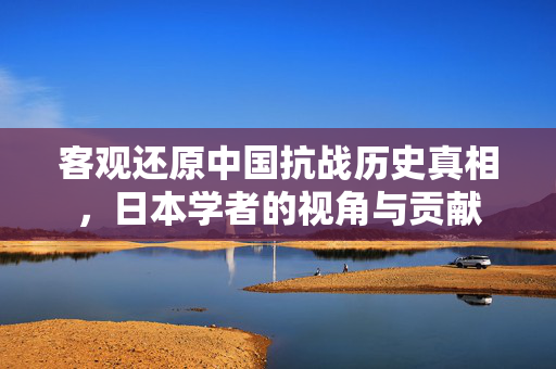 客观还原中国抗战历史真相，日本学者的视角与贡献