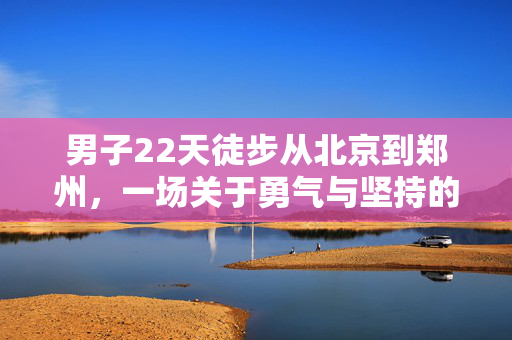 男子22天徒步从北京到郑州，一场关于勇气与坚持的非凡旅程