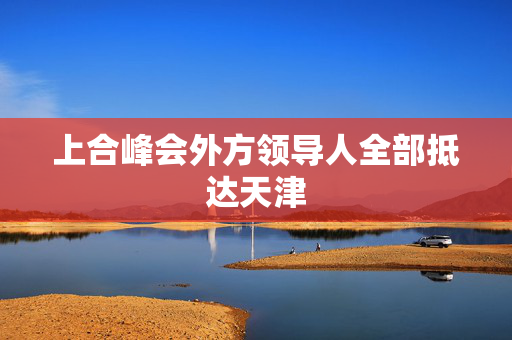 上合峰会外方领导人全部抵达天津