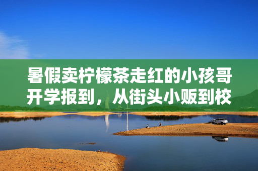 暑假卖柠檬茶走红的小孩哥开学报到，从街头小贩到校园新星的蜕变
