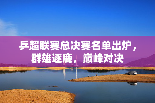 乒超联赛总决赛名单出炉，群雄逐鹿，巅峰对决