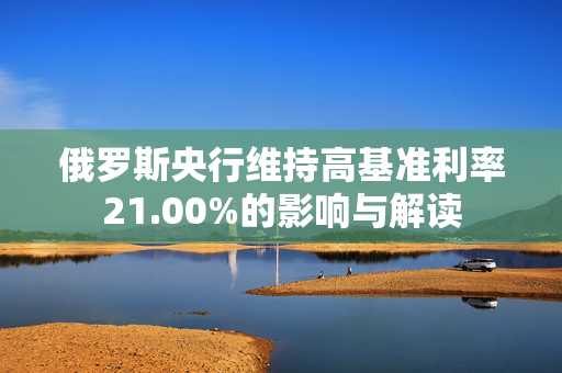 俄罗斯央行维持高基准利率21.00%的影响与解读