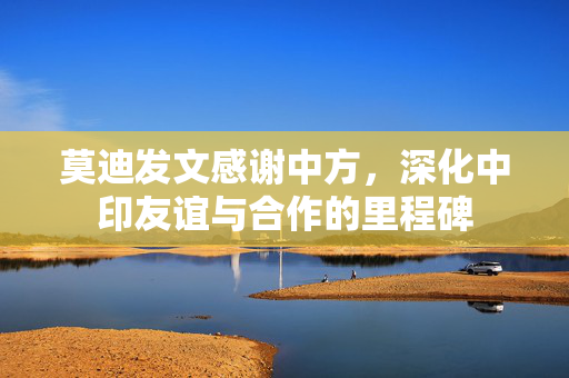 莫迪发文感谢中方，深化中印友谊与合作的里程碑
