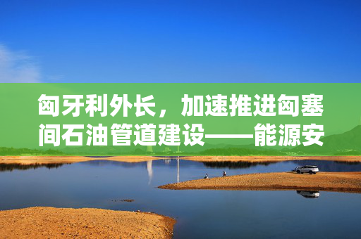 匈牙利外长，加速推进匈塞间石油管道建设——能源安全与区域合作的双赢战略