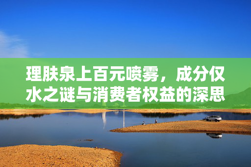 理肤泉上百元喷雾，成分仅水之谜与消费者权益的深思