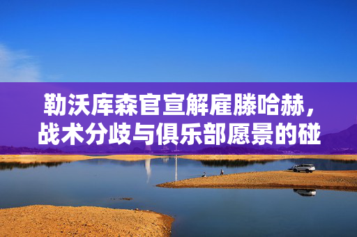 勒沃库森官宣解雇滕哈赫，战术分歧与俱乐部愿景的碰撞