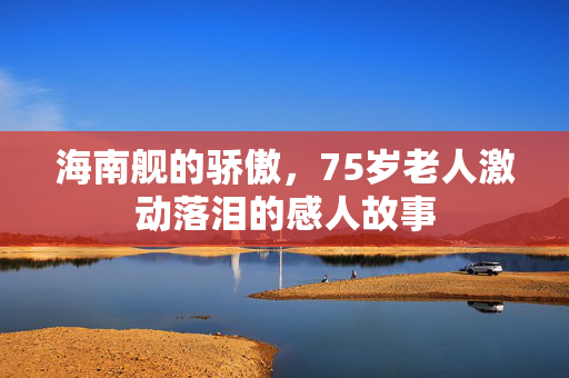 海南舰的骄傲，75岁老人激动落泪的感人故事