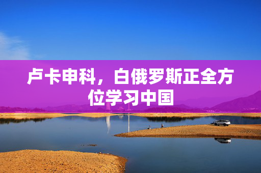 卢卡申科，白俄罗斯正全方位学习中国
