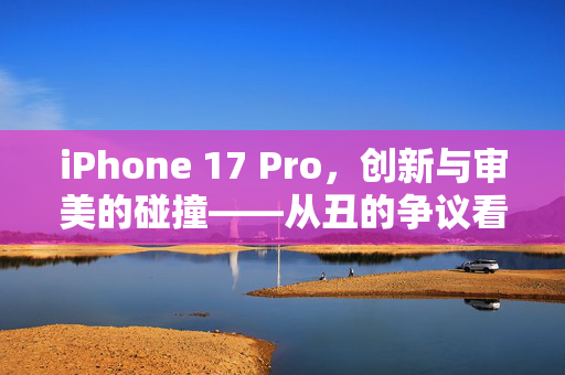 iPhone 17 Pro，创新与审美的碰撞——从丑的争议看科技与美学的平衡