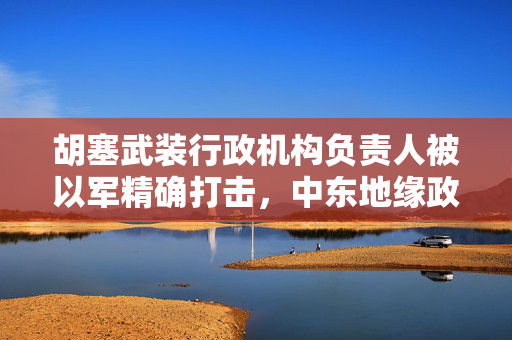 胡塞武装行政机构负责人被以军精确打击，中东地缘政治的又一棋局变动