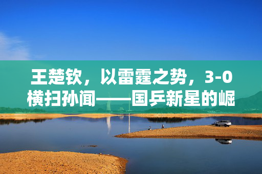 王楚钦，以雷霆之势，3-0横扫孙闻——国乒新星的崛起与挑战