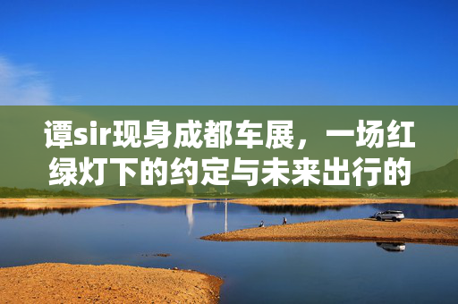 谭sir现身成都车展，一场红绿灯下的约定与未来出行的邂逅