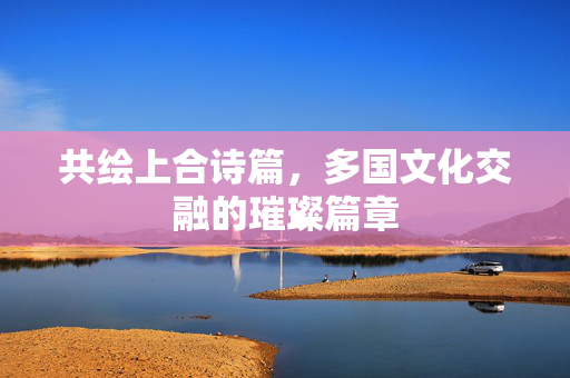 共绘上合诗篇，多国文化交融的璀璨篇章