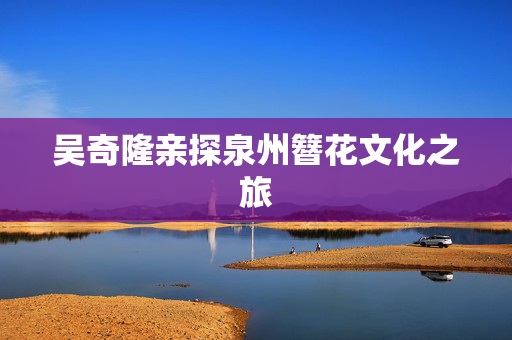 吴奇隆亲探泉州簪花文化之旅