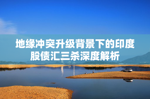 地缘冲突升级背景下的印度股债汇三杀深度解析