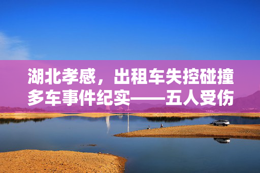 湖北孝感，出租车失控碰撞多车事件纪实——五人受伤，城市警钟长鸣