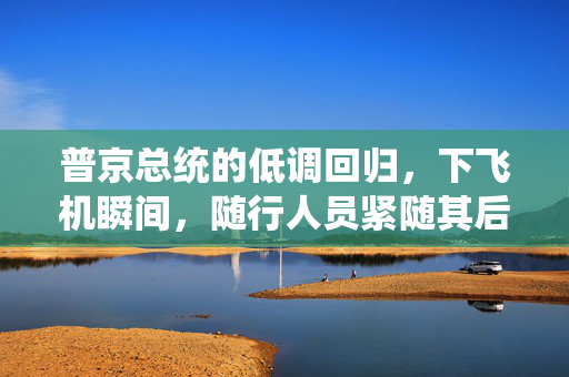 普京总统的低调回归，下飞机瞬间，随行人员紧随其后的手提箱
