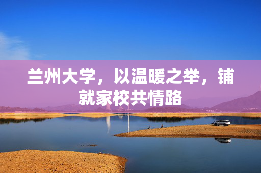 兰州大学，以温暖之举，铺就家校共情路