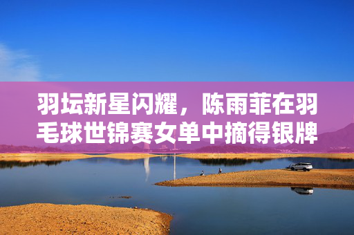 羽坛新星闪耀，陈雨菲在羽毛球世锦赛女单中摘得银牌的荣耀时刻