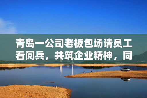 青岛一公司老板包场请员工看阅兵，共筑企业精神，同庆祖国华诞