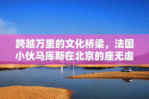 跨越万里的文化桥梁，法国小伙马库斯在北京的座无虚席分享会
