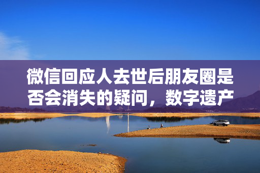微信回应人去世后朋友圈是否会消失的疑问，数字遗产与社交媒体的新挑战