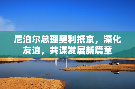尼泊尔总理奥利抵京，深化友谊，共谋发展新篇章