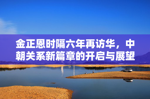 金正恩时隔六年再访华，中朝关系新篇章的开启与展望