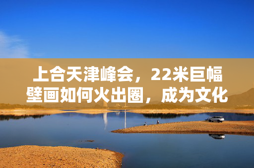 上合天津峰会，22米巨幅壁画如何火出圈，成为文化新地标