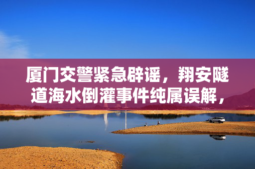厦门交警紧急辟谣，翔安隧道海水倒灌事件纯属误解，科学解释与公众沟通并重