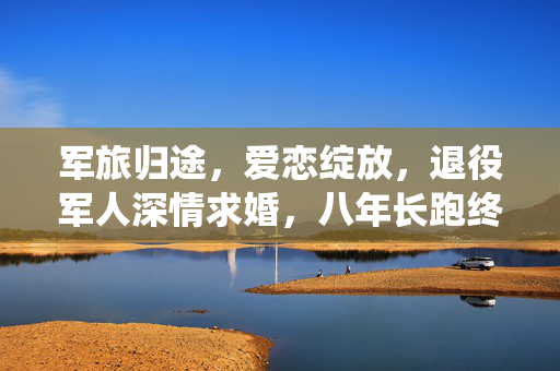 军旅归途，爱恋绽放，退役军人深情求婚，八年长跑终成眷属