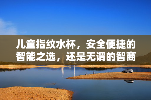 儿童指纹水杯，安全便捷的智能之选，还是无谓的智商税？