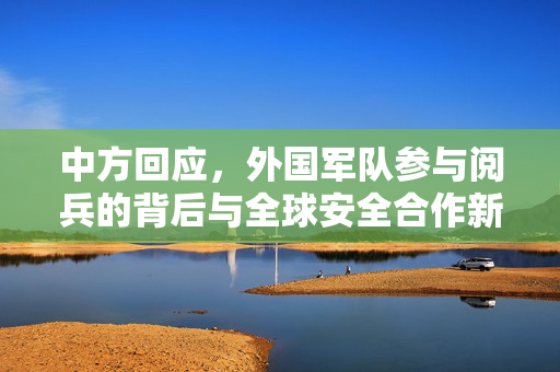 中方回应，外国军队参与阅兵的背后与全球安全合作新视角
