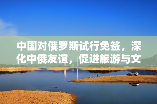 中国对俄罗斯试行免签，深化中俄友谊，促进旅游与文化交流的新篇章