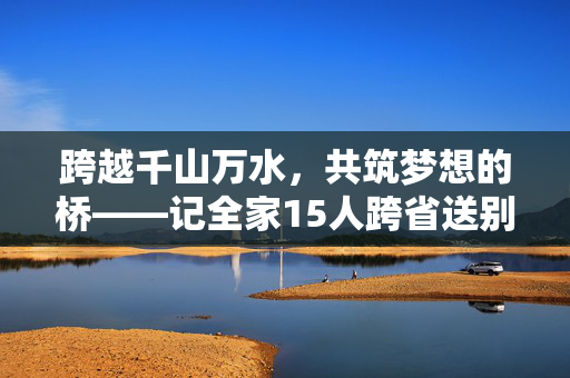 跨越千山万水，共筑梦想的桥——记全家15人跨省送别小伙赴国防科大报到的温暖旅程