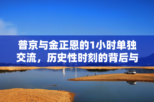 普京与金正恩的1小时单独交流，历史性时刻的背后与未来展望
