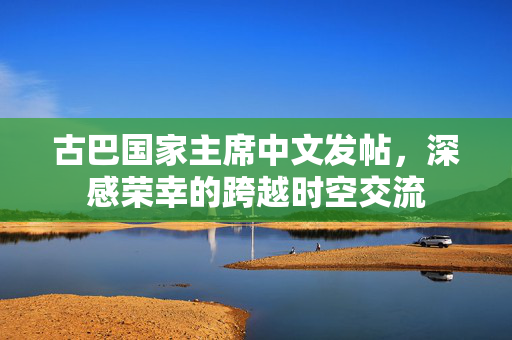 古巴国家主席中文发帖，深感荣幸的跨越时空交流