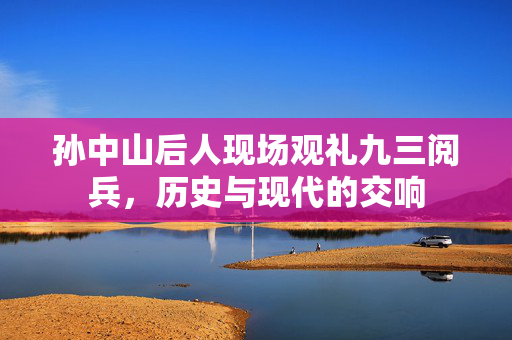 孙中山后人现场观礼九三阅兵，历史与现代的交响