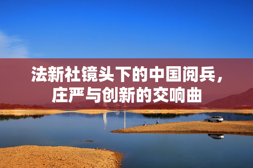 法新社镜头下的中国阅兵，庄严与创新的交响曲