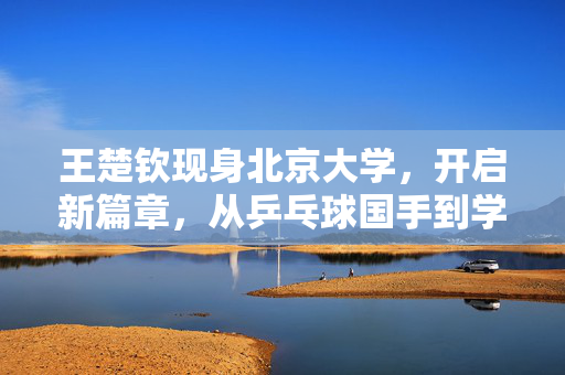 王楚钦现身北京大学，开启新篇章，从乒乓球国手到学术精英的跨越