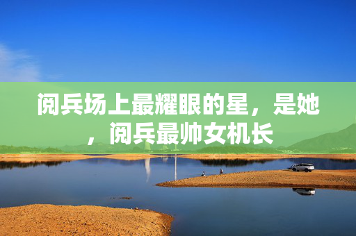 阅兵场上最耀眼的星，是她，阅兵最帅女机长