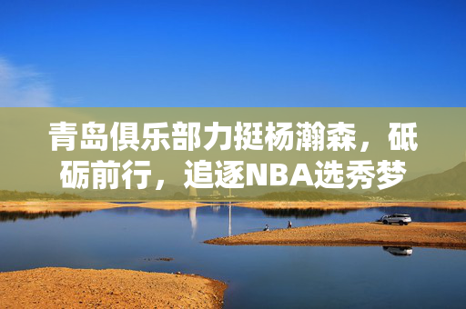 青岛俱乐部力挺杨瀚森，砥砺前行，追逐NBA选秀梦想