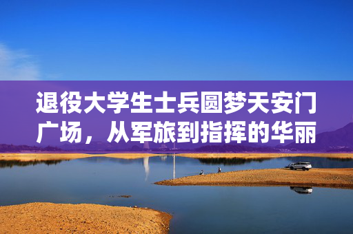 退役大学生士兵圆梦天安门广场，从军旅到指挥的华丽转身