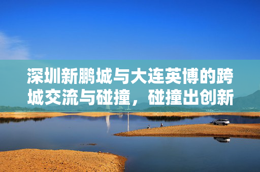 深圳新鹏城与大连英博的跨城交流与碰撞，碰撞出创新火花的新篇章