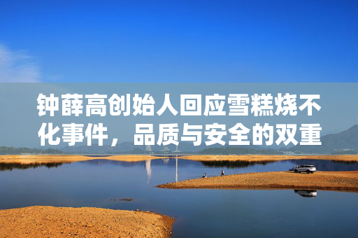 钟薛高创始人回应雪糕烧不化事件，品质与安全的双重考量